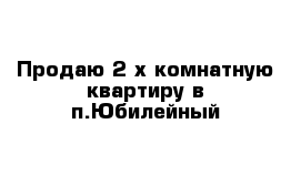 Продаю 2-х комнатную квартиру в п.Юбилейный